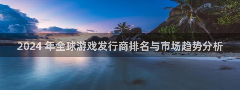 NG28创造奇迹在线登录：2024 年全球游戏发行商排名与市场趋势分析